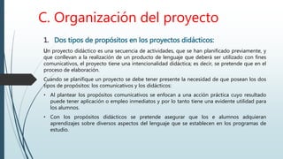 C. Organización del proyecto
1. Dos tipos de propósitos en los proyectos didácticos:
Un proyecto didáctico es una secuencia de actividades, que se han planificado previamente, y
que conllevan a la realización de un producto de lenguaje que deberá ser utilizado con fines
comunicativos, el proyecto tiene una intencionalidad didáctica; es decir, se pretende que en el
proceso de elaboración.
Cuando se planifique un proyecto se debe tener presente la necesidad de que posean los dos
tipos de propósitos: los comunicativos y los didácticos:
• Al plantear los propósitos comunicativos se enfocan a una acción práctica cuyo resultado
puede tener aplicación o empleo inmediatos y por lo tanto tiene una evidente utilidad para
los alumnos.
• Con los propósitos didácticos se pretende asegurar que los e alumnos adquieran
aprendizajes sobre diversos aspectos del lenguaje que se establecen en los programas de
estudio.
 