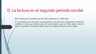 D. La lectura en el segundo período escolar
Con frecuencia se considera que los niños pequeños no “saben leer”.
Si se considera que la lectura es precisamente una tarea de comprensión, podremos
modificar la idea que existe acerca del conocimiento que los niños tienen sobre la
lectura y podremos reconocer todo lo que son capaces de hacer con los textos.
 