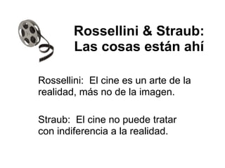 Rossellini & Straub:
Las cosas están ahí
Rossellini: El cine es un arte de la
realidad, más no de la imagen.
Straub: El cine no puede tratar
con indiferencia a la realidad.
 