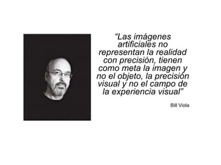 “Las imágenes
artificiales no
representan la realidad
con precisión, tienen
como meta la imagen y
no el objeto, la precisión
visual y no el campo de
la experiencia visual”
Bill Viola
 
