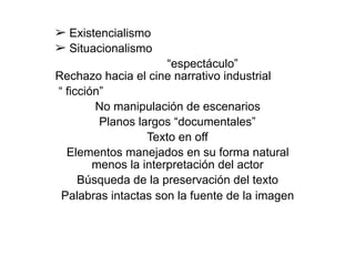 ➢ Existencialismo
➢ Situacionalismo
“espectáculo”
Rechazo hacia el cine narrativo industrial
“ ficción”
No manipulación de escenarios
Planos largos “documentales”
Texto en off
Elementos manejados en su forma natural
menos la interpretación del actor
Búsqueda de la preservación del texto
Palabras intactas son la fuente de la imagen
 