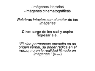 -Imágenes literarias
-Imágenes cinematográficas
Palabras intactas son el motor de las
imágenes
Cine: surge de los real y aspira
regresar a él.
“El cine permanece envuelto en su
origen verbal, su poder radica en el
verbo, no en la realidad filmada en
imágenes.” (Duras)
 