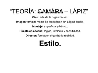 “TEORÍA: CAMÁRA – LÁPIZ”
Material: la realidad.
Cine: arte de la organización.
Imagen fílmica: medio de producción sin Lógica propia.
Montaje: superficial y básico.
Puesta en escena: lógica, intelecto y sensibilidad.
Director: formador, organiza la realidad.
Estilo.
 