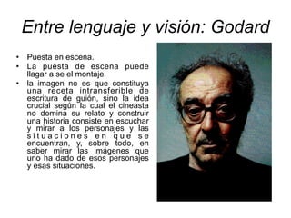 Entre lenguaje y visión: Godard
• Puesta en escena.
• La puesta de escena puede
llagar a se el montaje.
• la imagen no es que constituya
una receta intransferible de
escritura de guión, sino la idea
crucial según la cual el cineasta
no domina su relato y construir
una historia consiste en escuchar
y mirar a los personajes y las
s i t u a c i o n e s e n q u e s e
encuentran, y, sobre todo, en
saber mirar las imágenes que
uno ha dado de esos personajes
y esas situaciones.
 