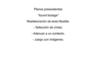 Planos preexistentes
“found footage”
Reelaboración de texto flexible.
- Selección de cintas.
- Adecuar a un contexto.
- Juego con imágenes.
 