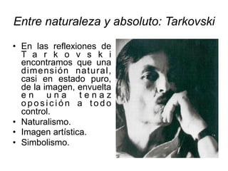 Entre naturaleza y absoluto: Tarkovski
• En las reflexiones de
T a r k o v s k i
encontramos que una
dimensión natural,
casi en estado puro,
de la imagen, envuelta
e n u n a t e n a z
o p o s i c i ó n a t o d o
control.
• Naturalismo.
• Imagen artística.
• Simbolismo.
 