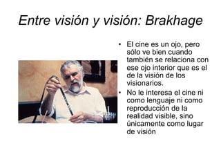 Entre visión y visión: Brakhage
• El cine es un ojo, pero
sólo ve bien cuando
también se relaciona con
ese ojo interior que es el
de la visión de los
visionarios.
• No le interesa el cine ni
como lenguaje ni como
reproducción de la
realidad visible, sino
únicamente como lugar
de visión
 