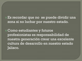  Esrecordar que no se puede dividir una
 zona si no luchar por nuestro estado.

 Como  estudiantes y futuros
 profesionistas es responsabilidad de
 nuestra generación crear una excelente
 cultura de desarrollo en nuestro estado
 Jalisco.
 