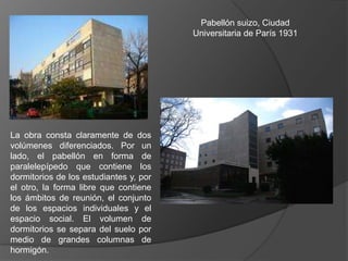 Pabellón suizo, Ciudad
                                        Universitaria de París 1931




La obra consta claramente de dos
volúmenes diferenciados. Por un
lado, el pabellón en forma de
paralelepípedo que contiene los
dormitorios de los estudiantes y, por
el otro, la forma libre que contiene
los ámbitos de reunión, el conjunto
de los espacios individuales y el
espacio social. El volumen de
dormitorios se separa del suelo por
medio de grandes columnas de
hormigón.
 