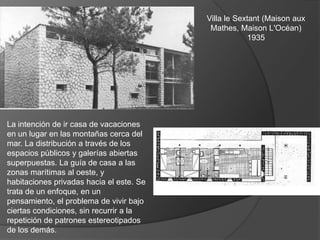 Villa le Sextant (Maison aux
                                           Mathes, Maison L'Océan)
                                                      1935




La intención de ir casa de vacaciones
en un lugar en las montañas cerca del
mar. La distribución a través de los
espacios públicos y galerías abiertas
superpuestas. La guía de casa a las
zonas marítimas al oeste, y
habitaciones privadas hacia el este. Se
trata de un enfoque, en un
pensamiento, el problema de vivir bajo
ciertas condiciones, sin recurrir a la
repetición de patrones estereotipados
de los demás.
 
