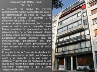Inmueble Porte Molitor (París)
                1931-1934
Al momento del diseño, los mayores
condicionantes fueron las medidas del solar y
la reglamentación de París de 1902 que
restringe el número de salientes y la
alineación del edificio a la calle.
A pesar de estas limitaciones, Le Corbusier
pretende realizar en su Inmueble Porte
Molitor, muestras de apartamentos con los
planteamientos de la “ville radieuse” dentro
del tejido urbano de París. Los objetivos eran
proporcionar medios eficaces para las
comunicaciones, proporcionar una gran
cantidad de zona verde, proporcionar un
mejor acceso al sol y reducir el tráfico
urbano.
El arquitecto declaró que de la planificación
en este caso fueron: el cielo, los árboles, el
acero y el cemento, y en ese orden y
jerarquía. Y afirmó que los habitantes de una
ciudad que figuran bajo estas condiciones se
encuentran sosteniendo lo que él llamó
"alegrías esenciales".
 