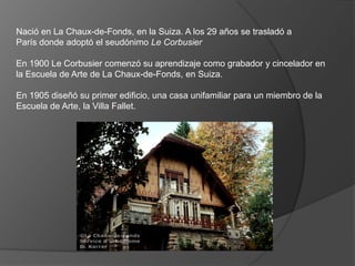 Nació en La Chaux-de-Fonds, en la Suiza. A los 29 años se trasladó a
París donde adoptó el seudónimo Le Corbusier

En 1900 Le Corbusier comenzó su aprendizaje como grabador y cincelador en
la Escuela de Arte de La Chaux-de-Fonds, en Suiza.

En 1905 diseñó su primer edificio, una casa unifamiliar para un miembro de la
Escuela de Arte, la Villa Fallet.
 