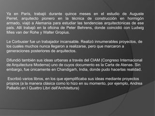 Ya en París, trabajó durante quince meses en el estudio de Auguste
Perret, arquitecto pionero en la técnica de construcción en hormigón
armado, viajó a Alemania para estudiar las tendencias arquitectónicas de ese
país. Allí trabajó en la oficina de Peter Behrens, donde coincidió con Ludwig
Mies van der Rohe y Walter Gropius.

Le Corbusier fue un trabajador incansable. Realizó innumerables proyectos, de
los cuales muchos nunca llegaron a realizarse, pero que marcaron a
generaciones posteriores de arquitectos.

Difundió también sus ideas urbanas a través del CIAM (Congreso Internacional
de Arquitectura Moderna) uno de cuyos documento es la Carta de Atenas. Sin
embargo, fue únicamente en Chandigarh, India, donde pudo hacerlas realidad.

Escribió varios libros, en los que ejemplificaba sus ideas mediante proyectos
propios (a la manera clásica como lo hizo en su momento, por ejemplo, Andrea
Palladio en I Quattro Libri dell'Architettura)
 