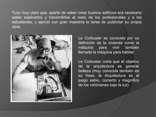 Tuvo muy claro que, aparte de saber crear buenos edificios era necesario
saber explicarlos y transmitirlos al resto de los profesionales y a los
estudiantes, y ejerció con gran maestría la tarea de publicitar su propia
obra.

                                     Le Corbusier es conocido por su
                                     definición de la vivienda como la
                                     máquina para vivir también
                                     llamada la máquina para habitar

                                     Le Corbusier creía que el objetivo
                                     de la arquitectura es generar
                                     belleza (muy conocida también es
                                     su frase: la Arquitectura es el
                                     juego sabio, correcto y magnífico
                                     de los volúmenes bajo la luz)
 