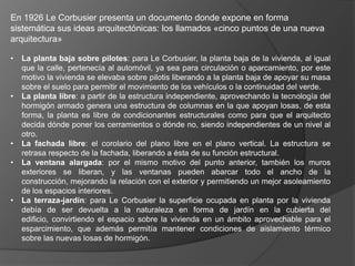 En 1926 Le Corbusier presenta un documento donde expone en forma
sistemática sus ideas arquitectónicas: los llamados «cinco puntos de una nueva
arquitectura»

•   La planta baja sobre pilotes: para Le Corbusier, la planta baja de la vivienda, al igual
    que la calle, pertenecía al automóvil, ya sea para circulación o aparcamiento, por este
    motivo la vivienda se elevaba sobre pilotis liberando a la planta baja de apoyar su masa
    sobre el suelo para permitir el movimiento de los vehículos o la continuidad del verde.
•   La planta libre: a partir de la estructura independiente, aprovechando la tecnología del
    hormigón armado genera una estructura de columnas en la que apoyan losas, de esta
    forma, la planta es libre de condicionantes estructurales como para que el arquitecto
    decida dónde poner los cerramientos o dónde no, siendo independientes de un nivel al
    otro.
•   La fachada libre: el corolario del plano libre en el plano vertical. La estructura se
    retrasa respecto de la fachada, liberando a ésta de su función estructural.
•   La ventana alargada: por el mismo motivo del punto anterior, también los muros
    exteriores se liberan, y las ventanas pueden abarcar todo el ancho de la
    construcción, mejorando la relación con el exterior y permitiendo un mejor asoleamiento
    de los espacios interiores.
•   La terraza-jardín: para Le Corbusier la superficie ocupada en planta por la vivienda
    debía de ser devuelta a la naturaleza en forma de jardín en la cubierta del
    edificio, convirtiendo el espacio sobre la vivienda en un ámbito aprovechable para el
    esparcimiento, que además permitía mantener condiciones de aislamiento térmico
    sobre las nuevas losas de hormigón.
 