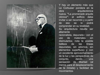 Y hay un elemento más que
Le Corbusier pondera en la
obra              arquitectónica
nueva, '"La promenade arquite
ctónica"': el edificio debe
invitar a ser recorrido y a partir
de     eso     se     lo   podrá
comprender en su totalidad.
Su arquitectura resulta ser
altamente
racionalista, depurada ( con el
uso      de    materiales      sin
disimularlos; nota la posible
belleza     de     las     líneas
depuradas, sin adornos, sin
elementos superfluos) y con
un excelente aprovechamiento
de la luz y las perspectivas de
conjunto,       dando         una
sensación de libertad (al
menos para el desplazamiento
de la mirada) y facilidad de
movimientos.
 