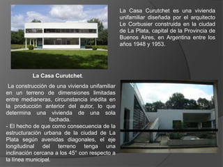 La Casa Curutchet es una vivienda
                                               unifamiliar diseñada por el arquitecto
                                               Le Corbusier construida en la ciudad
                                               de La Plata, capital de la Provincia de
                                               Buenos Aires, en Argentina entre los
                                               años 1948 y 1953.




          La Casa Curutchet.
 La construcción de una vivienda unifamiliar
en un terreno de dimensiones limitadas
entre medianeras, circunstancia inédita en
la producción anterior del autor, lo que
determina una vivienda de una sola
                  fachada.
- El hecho de que como consecuencia de la
estructuración urbana de la ciudad de La
Plata según avenidas diagonales, el eje
longitudinal del terreno tenga una
inclinación cercana a los 45° con respecto a
la línea municipal.
 