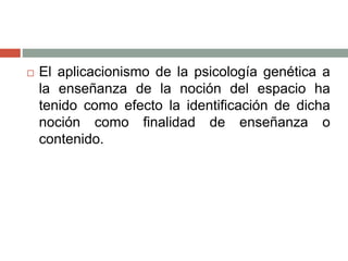  El aplicacionismo de la psicología genética a
la enseñanza de la noción del espacio ha
tenido como efecto la identificación de dicha
noción como finalidad de enseñanza o
contenido.
 