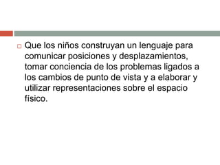  Que los niños construyan un lenguaje para
comunicar posiciones y desplazamientos,
tomar conciencia de los problemas ligados a
los cambios de punto de vista y a elaborar y
utilizar representaciones sobre el espacio
físico.
 