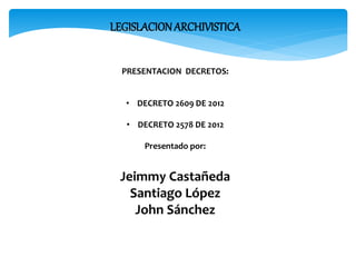 LEGISLACIONARCHIVISTICA
PRESENTACION DECRETOS:
• DECRETO 2609 DE 2012
• DECRETO 2578 DE 2012
Presentado por:
Jeimmy Castañeda
Santiago López
John Sánchez
 