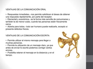 VENTAJAS DE LA COMUNICACIÓN ORAL •  Respuestas inmediatas.- nos permite satisfacer el deseo de obtener una respuesta rápidamente, por parte del receptor.  •  Elemental y económica.- es la forma más sencilla de comunicarse y también la de menor costo, cuando las personas están físicamente cerca. •  Abierta para todos.- todo ser humano puede realizarla, excepto si presenta defectos físicos. VENTAJAS DE LA COMUNICACIÓN ESCRITA   •  Permite utilizar el mismo mensaje para llegar a muchas personas. •  Permite la utilización de un mensaje claro, ya que antes de enviar lo escrito podemos corregir ciertos errores. •  Posibilita retener el mensaje en la distancia y en el tiempo. 