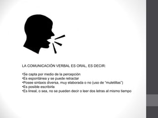 LA COMUNICACIÓN VERBAL ES ORAL, ES DECIR: Se capta por medio de la percepción  Es espontánea y se puede retractar  Posee sintaxis diversa, muy elaborada o no (uso de “muletillas”)  Es posible escribirla  Es lineal, o sea, no se pueden decir o leer dos letras al mismo tiempo 