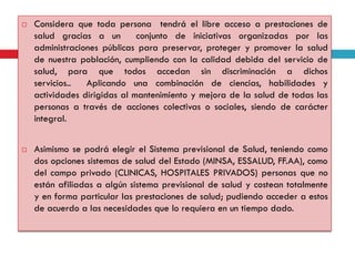 



Considera que toda persona tendrá el libre acceso a prestaciones de
salud gracias a un
conjunto de iniciativas organizadas por las
administraciones públicas para preservar, proteger y promover la salud
de nuestra población, cumpliendo con la calidad debida del servicio de
salud, para que todos accedan sin discriminación a dichos
servicios..
Aplicando una combinación de ciencias, habilidades y
actividades dirigidas al mantenimiento y mejora de la salud de todas las
personas a través de acciones colectivas o sociales, siendo de carácter
integral.
Asimismo se podrá elegir el Sistema previsional de Salud, teniendo como
dos opciones sistemas de salud del Estado (MINSA, ESSALUD, FF.AA), como
del campo privado (CLINICAS, HOSPITALES PRIVADOS) personas que no
están afiliadas a algún sistema previsional de salud y costean totalmente
y en forma particular las prestaciones de salud; pudiendo acceder a estos
de acuerdo a las necesidades que lo requiera en un tiempo dado.

 