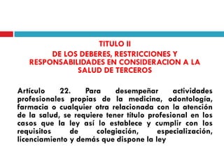 TITULO II
DE LOS DEBERES, RESTRICCIONES Y
RESPONSABILIDADES EN CONSIDERACION A LA
SALUD DE TERCEROS
Artículo
22.
Para
desempeñar
actividades
profesionales propias de la medicina, odontología,
farmacia o cualquier otra relacionada con la atención
de la salud, se requiere tener título profesional en los
casos que la ley así lo establece y cumplir con los
requisitos
de
colegiación,
especialización,
licenciamiento y demás que dispone la ley

 
