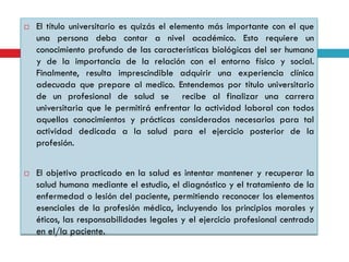 



El título universitario es quizás el elemento más importante con el que
una persona deba contar a nivel académico. Esto requiere un
conocimiento profundo de las características biológicas del ser humano
y de la importancia de la relación con el entorno físico y social.
Finalmente, resulta imprescindible adquirir una experiencia clínica
adecuada que prepare al medico. Entendemos por título universitario
de un profesional de salud se recibe al finalizar una carrera
universitaria que le permitirá enfrentar la actividad laboral con todos
aquellos conocimientos y prácticas considerados necesarios para tal
actividad dedicada a la salud para el ejercicio posterior de la
profesión.
El objetivo practicado en la salud es intentar mantener y recuperar la
salud humana mediante el estudio, el diagnóstico y el tratamiento de la
enfermedad o lesión del paciente, permitiendo reconocer los elementos
esenciales de la profesión médica, incluyendo los principios morales y
éticos, las responsabilidades legales y el ejercicio profesional centrado
en el/la paciente.

 