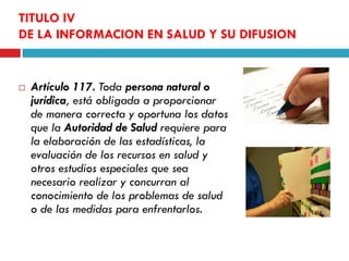 TITULO IV
DE LA INFORMACION EN SALUD Y SU DIFUSION



Artículo 117. Toda persona natural o
jurídica, está obligada a proporcionar
de manera correcta y oportuna los datos
que la Autoridad de Salud requiere para
la elaboración de las estadísticas, la
evaluación de los recursos en salud y
otros estudios especiales que sea
necesario realizar y concurran al
conocimiento de los problemas de salud
o de las medidas para enfrentarlos.

 