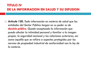 TITULO IV
DE LA INFORMACION EN SALUD Y SU DIFUSION



Artículo 120. Toda información en materia de salud que las
entidades del Sector Público tengan en su poder es de
dominio público. Queda exceptuado la información que
pueda afectar la intimidad personal y familiar o la imagen
propia, la seguridad nacional y las relaciones exteriores, así
como aquélla que se refiere a aspectos protegidos por las
normas de propiedad industrial de conformidad con la ley de
la materia.

 