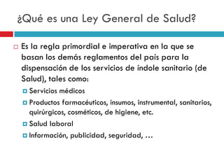 ¿Qué es una Ley General de Salud?


Es la regla primordial e imperativa en la que se
basan los demás reglamentos del país para la
dispensación de los servicios de índole sanitario (de
Salud), tales como:
 Servicios

médicos
 Productos farmacéuticos, insumos, instrumental, sanitarios,
quirúrgicos, cosméticos, de higiene, etc.
 Salud laboral
 Información, publicidad, seguridad, …

 