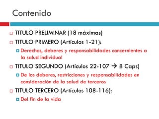 Contenido



TITULO PRELIMINAR (18 máximas)
TITULO PRIMERO (Artículos 1-21):
 Derechos,

deberes y responsabilidades concernientes a
la salud individual



TITULO SEGUNDO (Artículos 22-107  8 Caps)
 De

los deberes, restricciones y responsabilidades en
consideración de la salud de terceros



TITULO TERCERO (Artículos 108-116):
 Del

fin de la vida

 