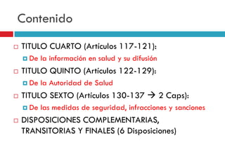 Contenido


TITULO CUARTO (Artículos 117-121):
 De



TITULO QUINTO (Artículos 122-129):
 De



la Autoridad de Salud

TITULO SEXTO (Artículos 130-137  2 Caps):
 De



la información en salud y su difusión

las medidas de seguridad, infracciones y sanciones

DISPOSICIONES COMPLEMENTARIAS,
TRANSITORIAS Y FINALES (6 Disposiciones)

 