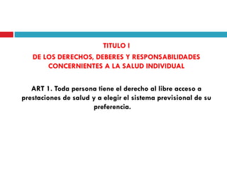 TITULO I
DE LOS DERECHOS, DEBERES Y RESPONSABILIDADES
CONCERNIENTES A LA SALUD INDIVIDUAL
ART 1. Toda persona tiene el derecho al libre acceso a
prestaciones de salud y a elegir el sistema previsional de su
preferencia.

 