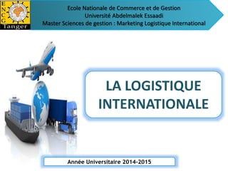 Ecole Nationale de Commerce et de Gestion 
Université Abdelmalek Essaadi 
Master Sciences de gestion : Marketing Logistique International 
LA LOGISTIQUE 
INTERNATIONALE 
Année Universitaire 2014-2015 
 