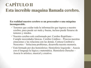 CAPÍTULO II
Esta increíble maquina llamada cerebro.
En realidad nuestro cerebro es un procesador o una máquina
incomparable.
Tenemos que cuidar toda la información que ingresa a nuestro
cerebro, pues puede ser mala y buena, incluso puede llenarse de
temores y miedos.
Nuestro cerebro está conformado por: Cerebro Reptiliano –
Cumple necesidades básicas. Cerebro Límbico – Procesa nuestras
emociones y las relaciona con las demás. Corteza Cerebral o
Neocortes – Soluciona problemas, desarrolla nuestra memoria.
Está formado por dos hemisferios: Hemisferio Izquierdo – Asocia
con el lenguaje la lógica y matemática. Hemisferio Derecho –
Asocia lo artístico, musical y creativo.
 