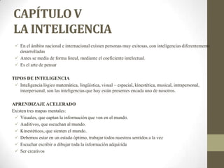 CAPÍTULO V
LA INTELIGENCIA
 En el ámbito nacional e internacional existen personas muy exitosas, con inteligencias diferentemente
desarrolladas
 Antes se medía de forma lineal, mediante el coeficiente intelectual.
 Es el arte de pensar
TIPOS DE INTELIGENCIA
 Inteligencia lógico matemática, lingüística, visual – espacial, kinestética, musical, intrapersonal,
interpersonal, son las inteligencias que hoy están presentes encada uno de nosotros.
APRENDIZAJE ACELERADO
Existen tres mapas mentales:
 Visuales, que captan la información que ven en el mundo.
 Auditivos, que escuchan al mundo.
 Kinestéticos, que sienten el mundo.
 Debemos estar en un estado óptimo, trabajar todos nuestros sentidos a la vez
 Escuchar escribir o dibujar toda la información adquirida
 Ser creativos
 