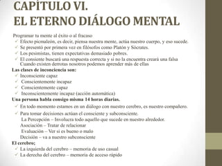 CAPÍTULO VI.
EL ETERNO DIÁLOGO MENTAL
Programar tu mente al éxito o al fracaso
 Efecto picmaleón, es decir, piensa nuestra mente, actúa nuestro cuerpo, y eso sucede.
 Se presentó por primera vez en filósofos como Platón y Sócrates.
 Los pesimistas, tienen expectativas demasiado pobres.
 El consiente buscará una respuesta correcta y si no la encuentra creará una falsa
Cuando existen derrotas nosotros podemos aprender más de ellas
Las clases de inconciencia son:
 Inconsciente capaz
 Conscientemente incapaz
 Conscientemente capaz
 Inconscientemente incapaz (acción automática)
Una persona habla consigo misma 14 horas diarias.
 En todo momento estamos en un diálogo con nuestro cerebro, es nuestro compañero.
 Para tomar decisiones actúan el consciente y subconsciente.
La Percepción – Involucra todo aquello que sucede en nuestro alrededor.
Asociación – Tratar de relacionar
Evaluación – Ver si es bueno o malo
Decisión – va a nuestro subconsciente
El cerebro;
 La izquierda del cerebro – memoria de uso casual
 La derecha del cerebro – memoria de acceso rápido
 