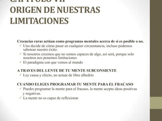 CAPÍTULO VII
ORIGEN DE NUESTRAS
LIMITACIONES
Creencias raras actúan como programas mentales acerca de si es posible o no.
 Uno decide de cómo pasar en cualquier circunstancia, incluso podemos
sabotear nuestro éxito.
 Si nosotros creemos que no somos capaces de algo, así será, porque solo
nosotros nos ponemos limitaciones
 El paradigma con que vemos al mundo
A TRAVES DEL LENTE DE TU MENTE SUBCONSIENTE
 Ley causa y efecto, no actuar de libre albedrío
CUANDO ELIGES PROGRAMAR TU MENTE PARA EL FRACASO
 Puedes programar la mente para el fracaso, la mente acepta ideas positivas
y negativas.
 La mente no es capaz de reflexionar
 