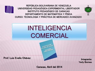 REPÚBLICA BOLIVARIANA DE VENEZUELA
UNIVERSIDAD PEDAGÓGICA EXPERIMENTAL LIBERTADOR
INSTITUTO PEDAGÓGICO DE CARACAS
DEPARTAMENTO DE MATEMÁTICA Y FÍSICA
CURSO: TECNOLOGIA Y PRÁCTICA DE MERCADEO AVANZADO
INTELIGENCIA
COMERCIAL
Prof. Luis Evelio Chávez Integrante:
Yerly Borneo
Caracas, Abril del 2014
 