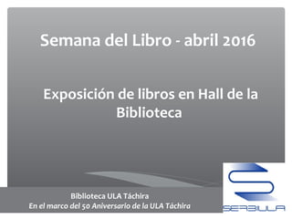 Semana del Libro - abril 2016
Exposición de libros en Hall de la
Biblioteca
Biblioteca ULA Táchira
En el marco del 50 Aniversario de la ULA Táchira
 