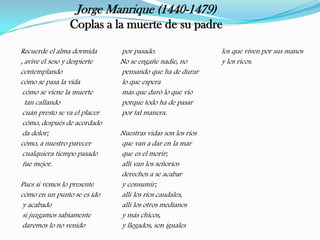 Jorge Manrique (1440-1479)
                Coplas a la muerte de su padre

Recuerde el alma dormida       por pasado.                   los que viven por sus manos
, avive el seso y despierte    No se engañe nadie, no        y los ricos.
contemplando                   pensando que ha de durar
cómo se pasa la vida           lo que espera
 cómo se viene la muerte       más que duró lo que vio
  tan callando                 porque todo ha de pasar
 cuán presto se va el placer   por tal manera.
 cómo, después de acordado
 da dolor;                     Nuestras vidas son los ríos
cómo, a nuestro parecer        que van a dar en la mar
 cualquiera tiempo pasado      que es el morir;
 fue mejor.                    allí van los señoríos
                               derechos a se acabar
Pues si vemos lo presente      y consumir;
cómo en un punto se es ido     allí los ríos caudales,
 y acabado                     allí los otros medianos
 si juzgamos sabiamente        y más chicos,
 daremos lo no venido          y llegados, son iguales
 