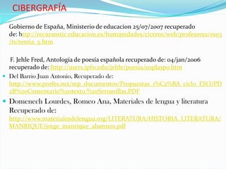 CIBERGRAFÍA
  Gobierno de España, Ministerio de educacion 25/07/2007 recuperado
  de: http://recursostic.educacion.es/humanidades/ciceros/web/profesores/eso3
  /t1/teoria_5.htm

  F. Jehle Fred, Antología de poesía española recuperado de: 04/jan/2006
  recuperado de: http://users.ipfw.edu/jehle/poesia/coplaspo.htm
 Del Barrio Juan Antonio, Recuperado de:
  http://www.profes.net/rep_documentos/Propuestas_1%C2%BA_ciclo_ESO/PD
  2B%20Comentario%20texto.%20Serranillas.PDF
 Domenech Lourdes, Romeo Ana, Materiales de lengua y literatura
  Recuperado de:
  http://www.materialesdelengua.org/LITERATURA/HISTORIA_LITERATURA/
  MANRIQUE/jorge_manrique_alumnos.pdf
 