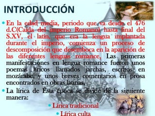INTRODUCCIÓN
 En la edad media, periodo que va desde el 476
  d.C(Caída del imperio Romano) hasta final del
  S.XV, el latín, que era la lengua implantada
  durante el imperio, comienza un proceso de
  descomposición que desemboca en la aparición de
  las diferentes lenguas romance, Las primeras
  manifestaciones en lengua romance fueron unos
  poemas líricos llamados jarchas, escritos en
  mozárabe, y unos breves comentarios en prosa
  encontrados en obras latinas,
 La lírica de Ésta época se divide de la siguiente
  manera:
                  Lírica tradicional
                     Lírica culta
 