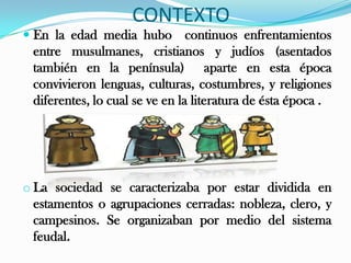 CONTEXTO
 En la edad media hubo continuos enfrentamientos
  entre musulmanes, cristianos y judíos (asentados
 también en la península) aparte en esta época
 convivieron lenguas, culturas, costumbres, y religiones
 diferentes, lo cual se ve en la literatura de ésta época .




o La sociedad se caracterizaba por estar dividida en
  estamentos o agrupaciones cerradas: nobleza, clero, y
  campesinos. Se organizaban por medio del sistema
  feudal.
 