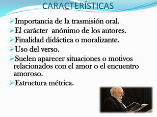 CARACTERÍSTICAS
Importancia de la trasmisión oral.
El carácter anónimo de los autores.
Finalidad didáctica o moralizante.
Uso del verso.
Suelen aparecer situaciones o motivos
 relacionados con el amor o el encuentro
 amoroso.
Estructura métrica.
 