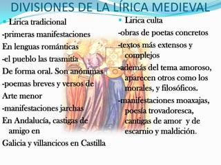 DIVISIONES DE LA LÍRICA MEDIEVAL
 Lirica tradicional                 Lirica culta
-primeras manifestaciones           -obras de poetas concretos
En lenguas románticas               -textos más extensos y
-el pueblo las trasmitía               complejos
De forma oral. Son anónimas         -además del tema amoroso,
                                       aparecen otros como los
-poemas breves y versos de
                                       morales, y filosóficos.
Arte menor
                                    -manifestaciones moaxajas,
-manifestaciones jarchas               poesía trovadoresca,
En Andalucía, castigas de              cantigas de amor y de
  amigo en                             escarnio y maldición.
Galicia y villancicos en Castilla
 