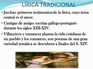LÍRICA TRADICIONAL
 Jarchas: primeros testimoniosde la lírica, cuyo tema
  central es el amor.
 Cantigas de amigo: escritas gallego-portugués
  durante los siglos XIII-XIV.
 Villancicos y romances plasma la vida cotidiana de
  un pueblo y los romances, son poemas de una gran
  variedad temática se descubren a finales del S. XIV.
 