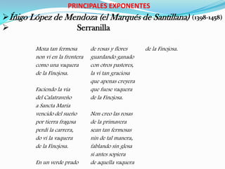 PRINCIPALES EXPONENTES
Íñigo López de Mendoza (el Marqués de Santillana) (1398-1458)
                 Serranilla

         Moza tan fermosa        de rosas y flores     de la Finojosa.
         non vi en la frontera   guardando ganado
         como una vaquera        con otros pastores,
         de la Finojosa.         la vi tan graciosa
                                 que apenas creyera
         Faciendo la vía         que fuese vaquera
         del Calatraveño         de la Finojosa.
         a Sancta María
         vencido del sueño       Non creo las rosas
         por tierra fragosa      de la primavera
         perdí la carrera,       sean tan fermosas
         do vi la vaquera        nin de tal manera,
         de la Finojosa.         fablando sin glosa
                                 si antes sopiera
         En un verde prado       de aquella vaquera
 